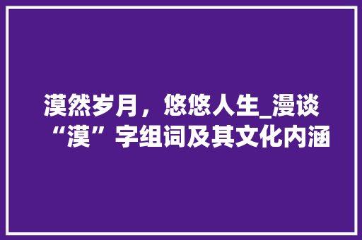 漠然岁月，悠悠人生_漫谈“漠”字组词及其文化内涵 商业文案