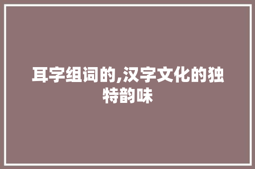 耳字组词的,汉字文化的独特韵味 写作素材