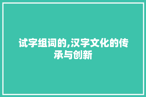 试字组词的,汉字文化的传承与创新 写作素材