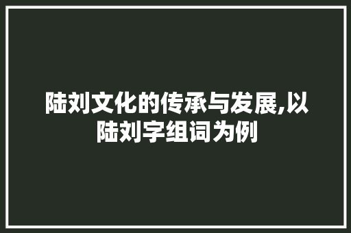 陆刘文化的传承与发展,以陆刘字组词为例