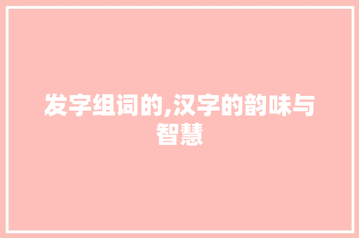 发字组词的,汉字的韵味与智慧 写作技巧