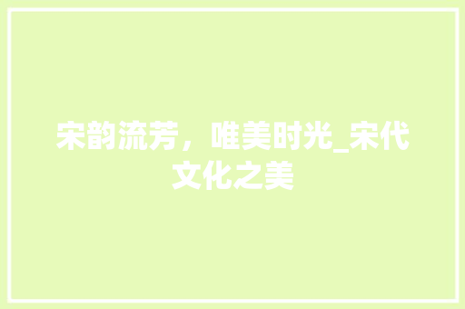 宋韵流芳，唯美时光_宋代文化之美 范文赏析