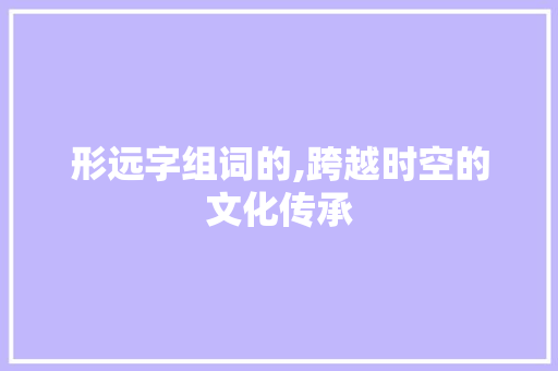 形远字组词的,跨越时空的文化传承 商业文案