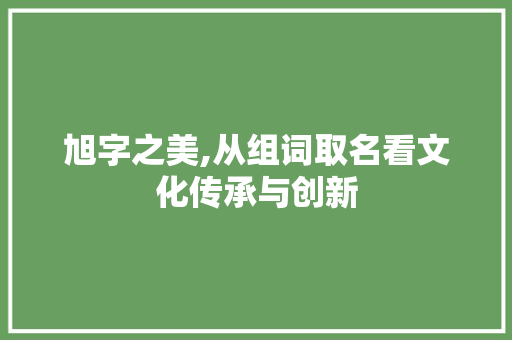 旭字之美,从组词取名看文化传承与创新 写作技巧