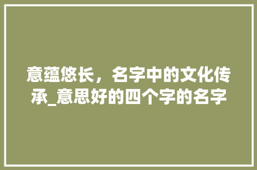 意蕴悠长，名字中的文化传承_意思好的四个字的名字