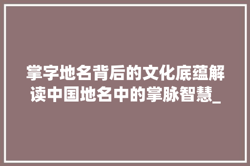 掌字地名背后的文化底蕴解读中国地名中的掌脉智慧_地名中的掌字是什么意思