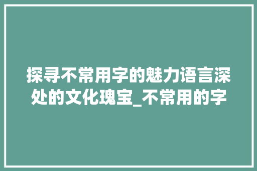 探寻不常用字的魅力语言深处的文化瑰宝_不常用的字是什么意思呀