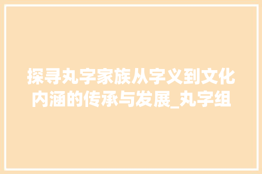 探寻丸字家族从字义到文化内涵的传承与发展_丸字组成的字是什么意思 写作技巧