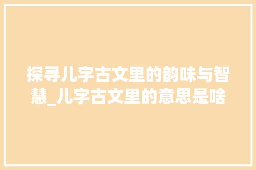 探寻儿字古文里的韵味与智慧_儿字古文里的意思是啥啊