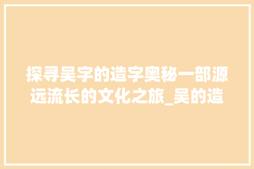 探寻吴字的造字奥秘一部源远流长的文化之旅_吴的造字意思是什么字啊