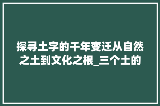 探寻土字的千年变迁从自然之土到文化之根_三个土的字的意思是什么
