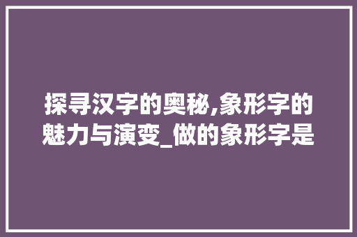 探寻汉字的奥秘,象形字的魅力与演变_做的象形字是什么意思