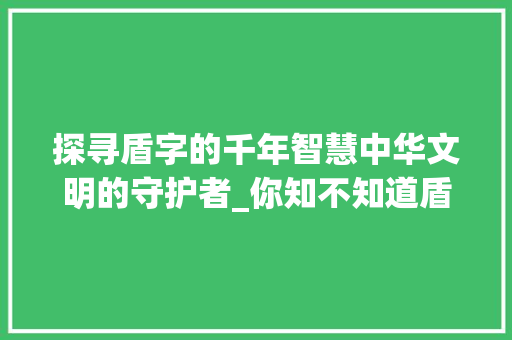 探寻盾字的千年智慧中华文明的守护者_你知不知道盾字的意思