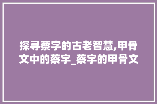 探寻蔡字的古老智慧,甲骨文中的蔡字_蔡字的甲骨文意思和含义