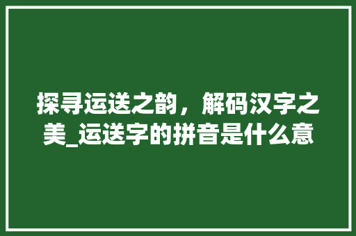 探寻运送之韵，解码汉字之美_运送字的拼音是什么意思