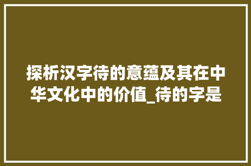 探析汉字待的意蕴及其在中华文化中的价值_待的字是什么意思呢