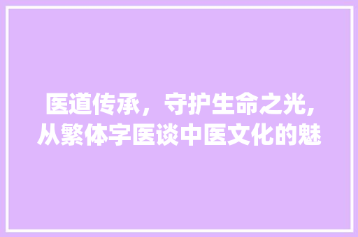 医道传承，守护生命之光,从繁体字医谈中医文化的魅力_繁体字的医是什么意思