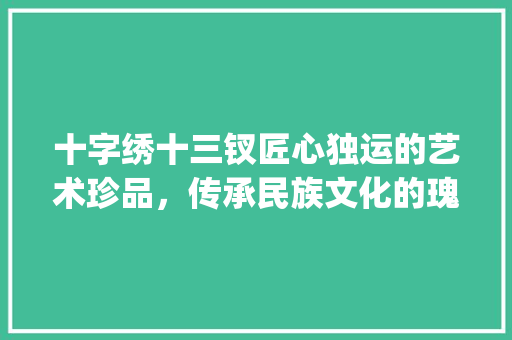十字绣十三钗匠心独运的艺术珍品，传承民族文化的瑰宝_十字绣十三钗的意思