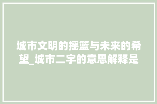城市文明的摇篮与未来的希望_城市二字的意思解释是啥
