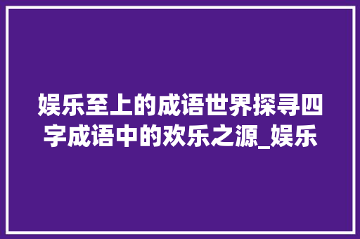 娱乐至上的成语世界探寻四字成语中的欢乐之源_娱乐意思的四字成语大全 范文赏析