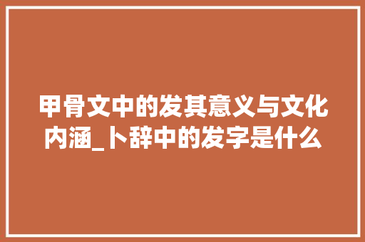 甲骨文中的发其意义与文化内涵_卜辞中的发字是什么意思 范文赏析