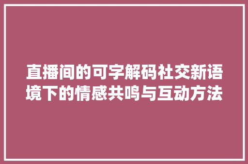 直播间的可字解码社交新语境下的情感共鸣与互动方法_直播间的可字是什么意思