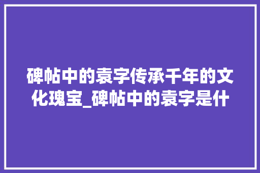 碑帖中的袁字传承千年的文化瑰宝_碑帖中的袁字是什么意思