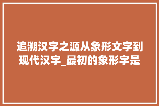 追溯汉字之源从象形文字到现代汉字_最初的象形字是什么意思 词汇积累