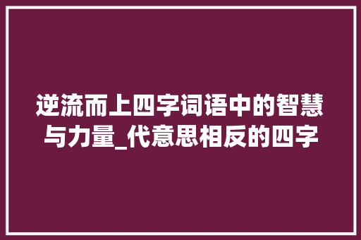 逆流而上四字词语中的智慧与力量_代意思相反的四字词语