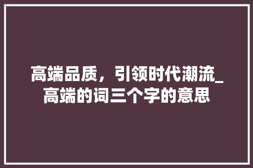 高端品质，引领时代潮流_高端的词三个字的意思