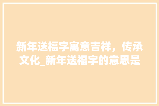 新年送福字寓意吉祥，传承文化_新年送福字的意思是啥呢