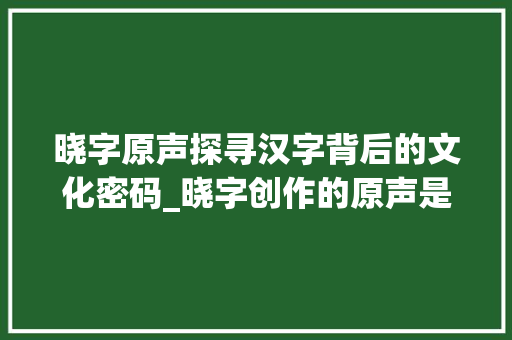 晓字原声探寻汉字背后的文化密码_晓字创作的原声是什么意思