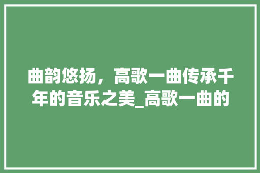 曲韵悠扬，高歌一曲传承千年的音乐之美_高歌一曲的曲字的意思