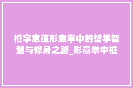 桩字意蕴形意拳中的哲学智慧与修身之路_形意拳中桩字的意思解释