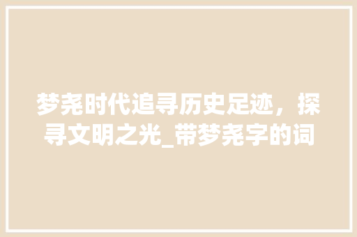 梦尧时代追寻历史足迹，探寻文明之光_带梦尧字的词语意思 报告写作