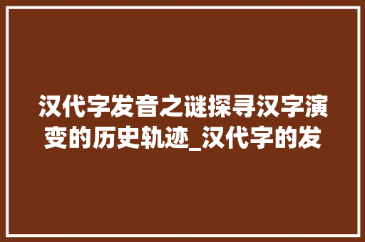 汉代字发音之谜探寻汉字演变的历史轨迹_汉代字的发音是什么意思