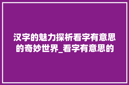 汉字的魅力探析看字有意思的奇妙世界_看字有意思的说法有哪些