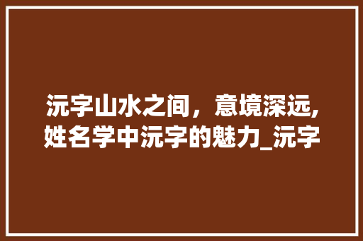 沅字山水之间，意境深远,姓名学中沅字的魅力_沅字在姓名学里的意思