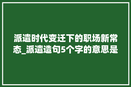 派遣时代变迁下的职场新常态_派遣造句5个字的意思是