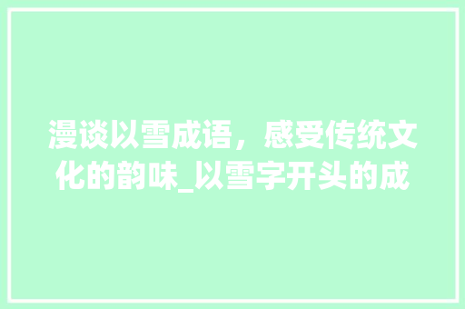漫谈以雪成语，感受传统文化的韵味_以雪字开头的成语及意思 报告写作
