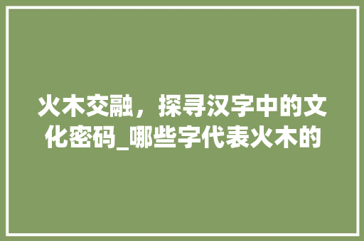 火木交融，探寻汉字中的文化密码_哪些字代表火木的意思呢