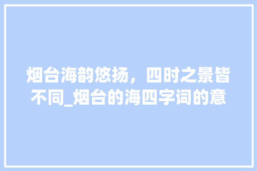 烟台海韵悠扬，四时之景皆不同_烟台的海四字词的意思