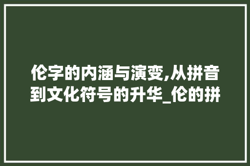 伦字的内涵与演变,从拼音到文化符号的升华_伦的拼音和意思是什么字