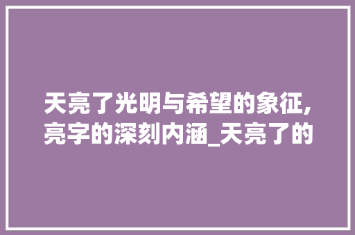 天亮了光明与希望的象征,亮字的深刻内涵_天亮了的亮字什么意思