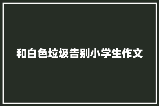 和白色垃圾告别小学生作文 商业文案