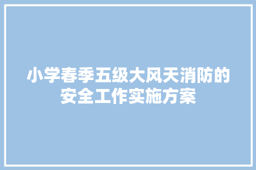 小学春季五级大风天消防的安全工作实施方案 写作素材
