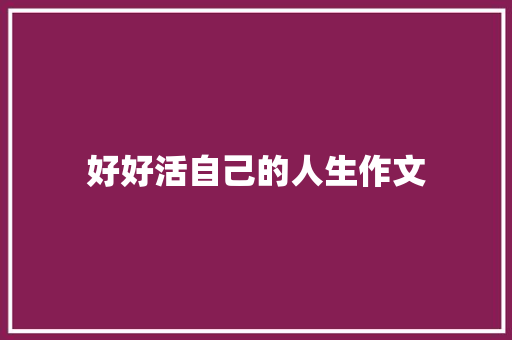 好好活自己的人生作文 报告写作