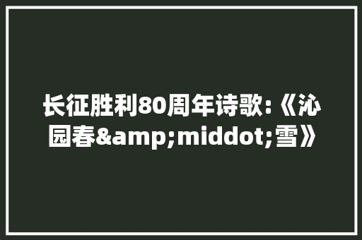 长征胜利80周年诗歌:《沁园春&middot;雪》 写作素材