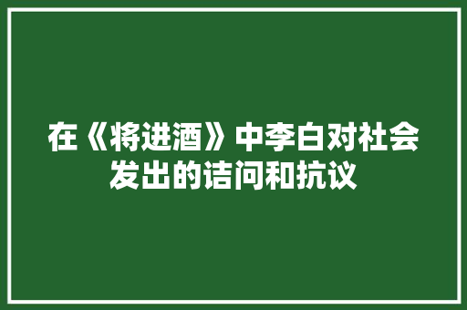 在《将进酒》中李白对社会发出的诘问和抗议 诗歌创作
