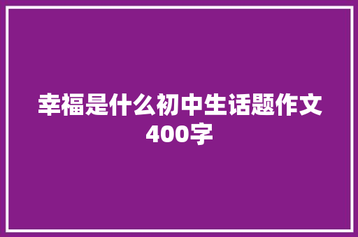 幸福是什么初中生话题作文400字 简历模板